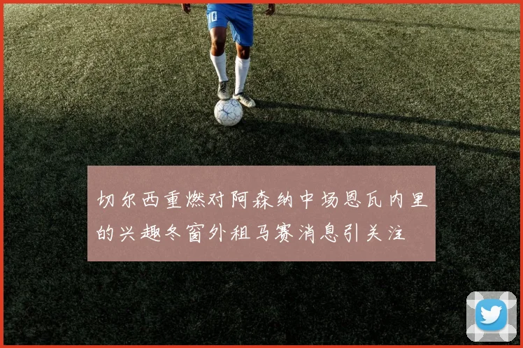 切尔西重燃对阿森纳中场恩瓦内里的兴趣冬窗外租马赛消息引关注