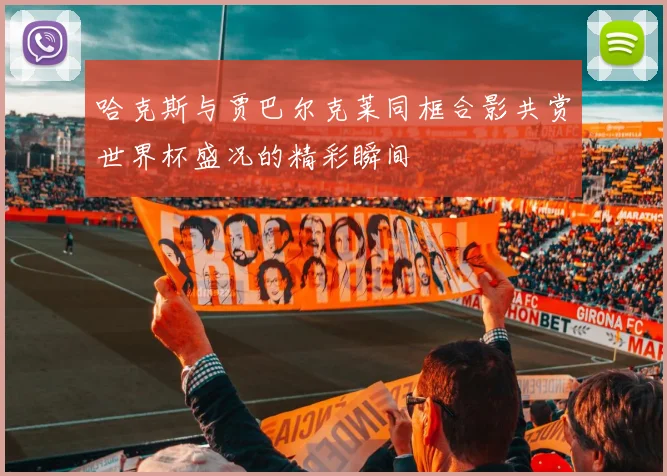 哈克斯与贾巴尔克莱同框合影共赏世界杯盛况的精彩瞬间