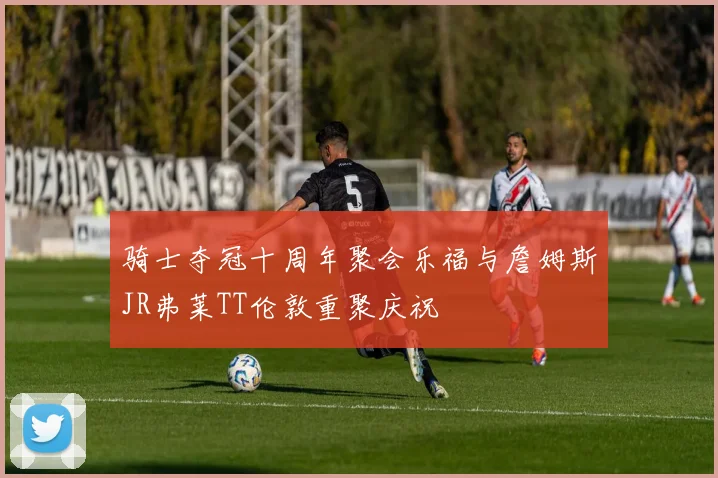 骑士夺冠十周年聚会乐福与詹姆斯JR弗莱TT伦敦重聚庆祝