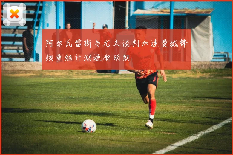 阿尔瓦雷斯与尤文谈判加速曼城锋线重组计划逐渐明朗