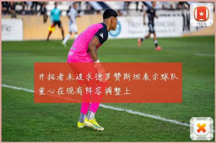 开拓者未追求德罗赞斯坦表示球队重心在现有阵容调整上