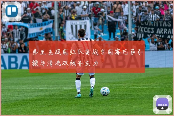 弗里克提前归队备战季前赛巴萨引援与清洗双线齐发力