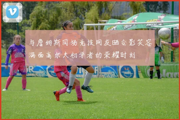 与詹姆斯同场竞技网友晒合影笑容满面高尔夫初学者的荣耀时刻