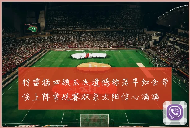 特雷杨回顾东决遗憾称若早知会带伤上阵常规赛双杀太阳信心满满