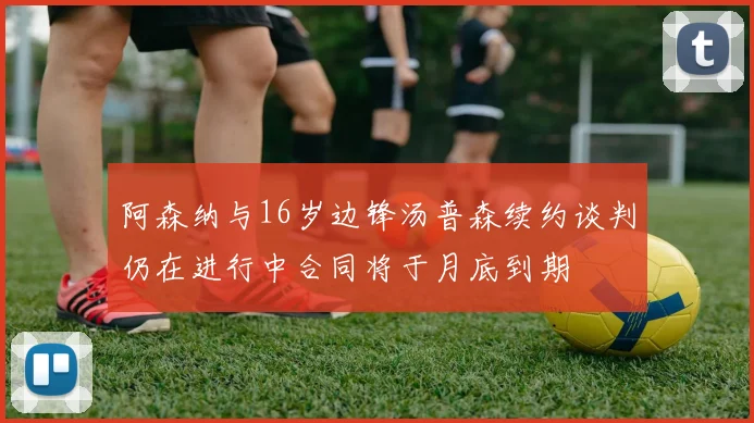阿森纳与16岁边锋汤普森续约谈判仍在进行中合同将于月底到期