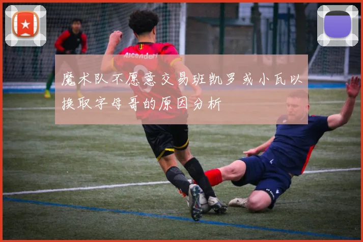 魔术队不愿意交易班凯罗或小瓦以换取字母哥的原因分析
