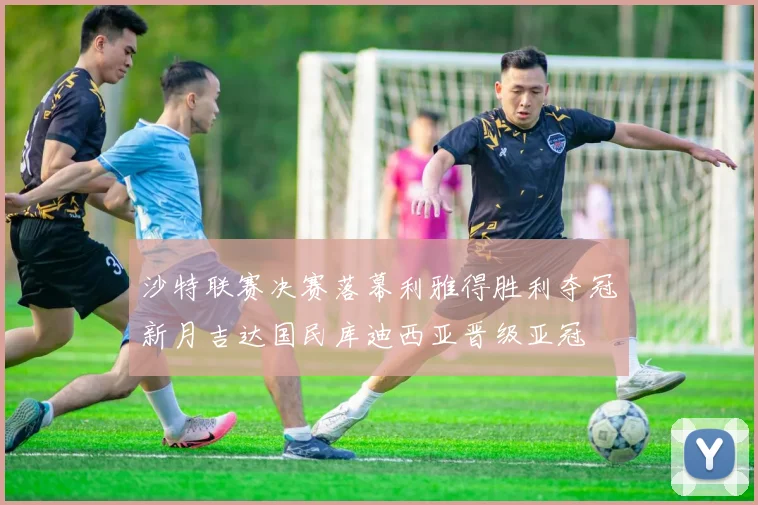 沙特联赛决赛落幕利雅得胜利夺冠新月吉达国民库迪西亚晋级亚冠