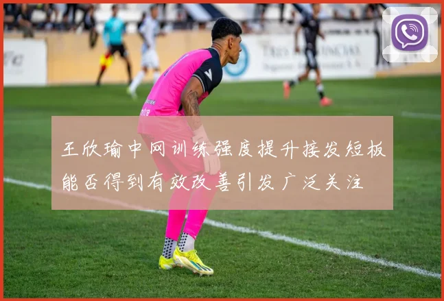 王欣瑜中网训练强度提升接发短板能否得到有效改善引发广泛关注