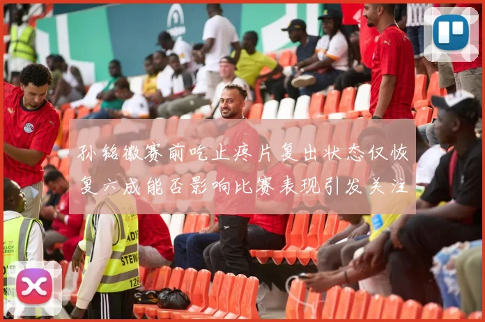 孙铭徽赛前吃止疼片复出状态仅恢复六成能否影响比赛表现引发关注