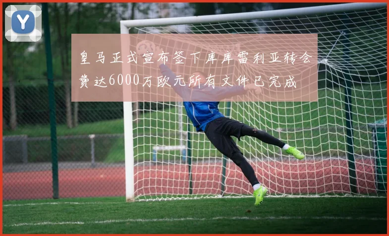 皇马正式宣布签下库库雷利亚转会费达6000万欧元所有文件已完成