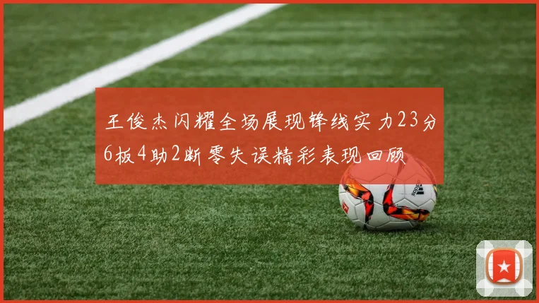 王俊杰闪耀全场展现锋线实力23分6板4助2断零失误精彩表现回顾