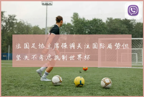 法国足协主席强调关注国际局势但坚决不考虑抵制世界杯