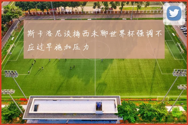 斯卡洛尼谈梅西未聊世界杯强调不应过早施加压力