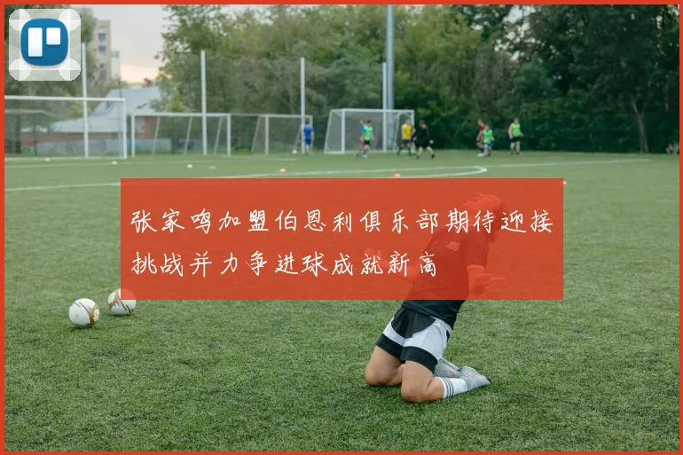 张家鸣加盟伯恩利俱乐部期待迎接挑战并力争进球成就新高