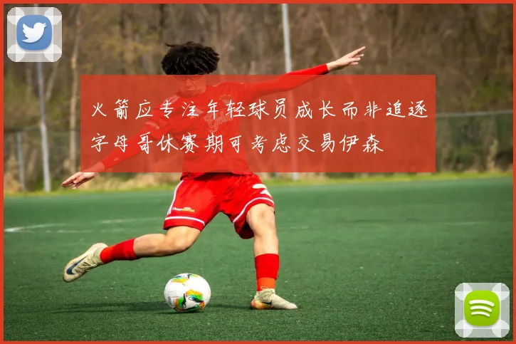 火箭应专注年轻球员成长而非追逐字母哥休赛期可考虑交易伊森