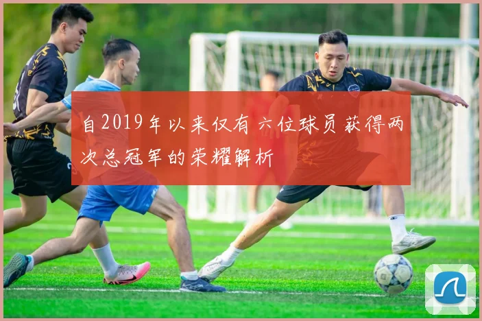 自2019年以来仅有六位球员获得两次总冠军的荣耀解析