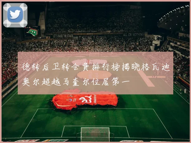 德转后卫转会费排行榜揭晓格瓦迪奥尔超越马奎尔位居第一