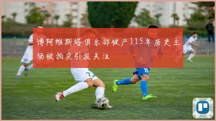 博阿维斯塔俱乐部破产115年历史主场被拍卖引发关注