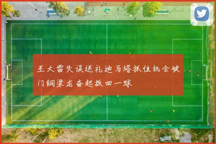 王大雷失误送礼迪马塔抓住机会破门铜梁龙奋起扳回一球
