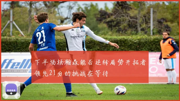 下半场杨瀚森能否逆转局势开拓者领先21分的挑战在等待