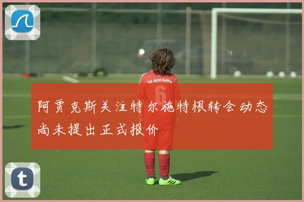 阿贾克斯关注特尔施特根转会动态尚未提出正式报价