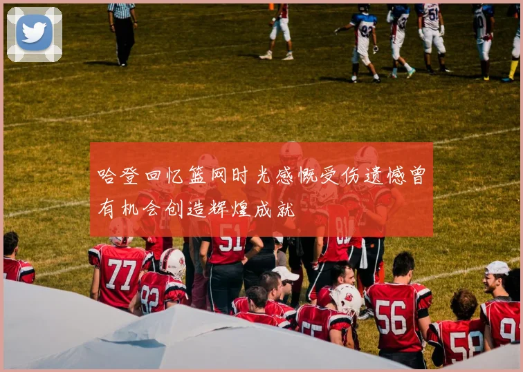 哈登回忆篮网时光感慨受伤遗憾曾有机会创造辉煌成就
