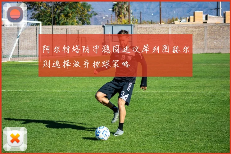 阿尔特塔防守稳固进攻犀利图赫尔则选择放弃控球策略