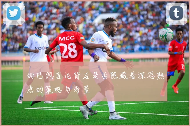姆巴佩言论背后是否隐藏着深思熟虑的策略与考量