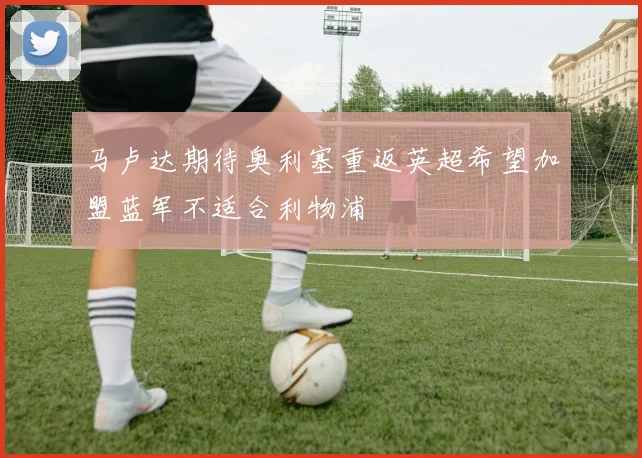 马卢达期待奥利塞重返英超希望加盟蓝军不适合利物浦