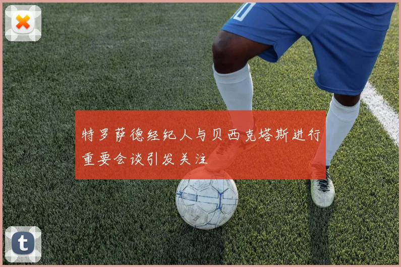 特罗萨德经纪人与贝西克塔斯进行重要会谈引发关注