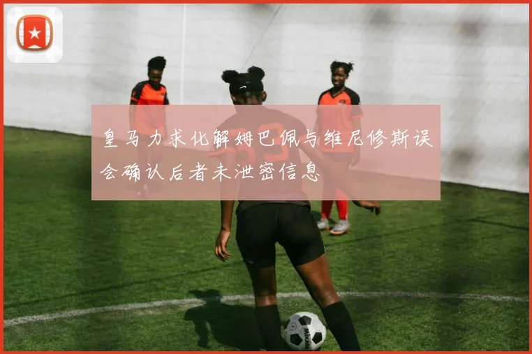 皇马力求化解姆巴佩与维尼修斯误会确认后者未泄密信息